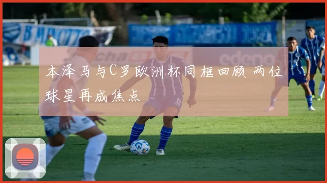 本泽马与C罗欧洲杯同框回顾 两位球星再成焦点