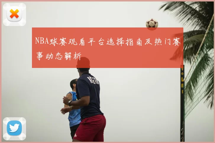 NBA球赛观看平台选择指南及热门赛事动态解析
