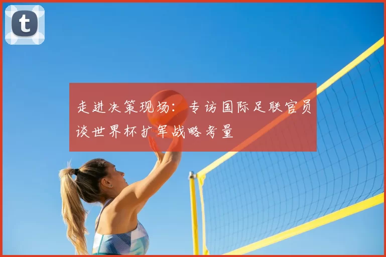 走进决策现场：专访国际足联官员谈世界杯扩军战略考量