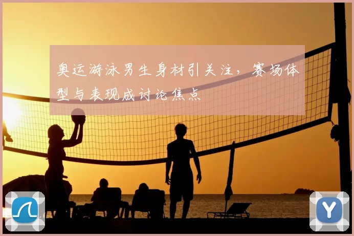 奥运游泳男生身材引关注,赛场体型与表现成讨论焦点