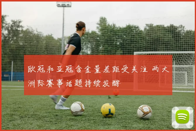 欧冠和亚冠含金量差距受关注 两大洲际赛事话题持续发酵