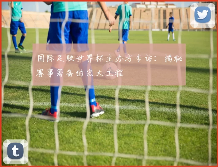 国际足联世界杯主办方专访：揭秘赛事筹备的宏大工程