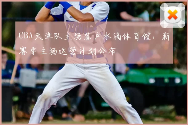 CBA天津队主场落户水滴体育馆，新赛季主场运营计划公布
