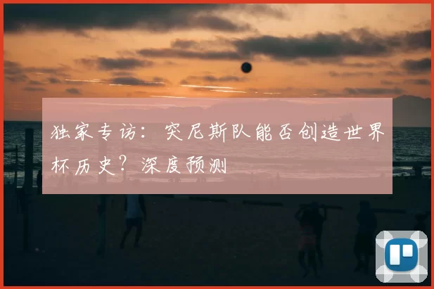 独家专访:突尼斯队能否创造世界杯历史?深度预测