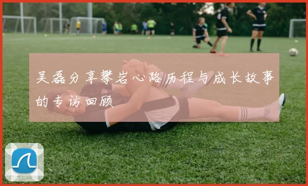 吴磊分享攀岩心路历程与成长故事的专访回顾