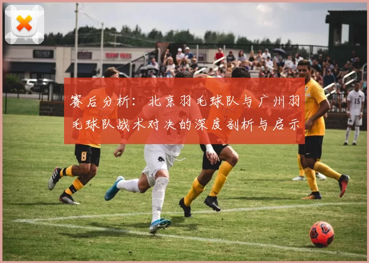 赛后分析:北京羽毛球队与广州羽毛球队战术对决的深度剖析与启示