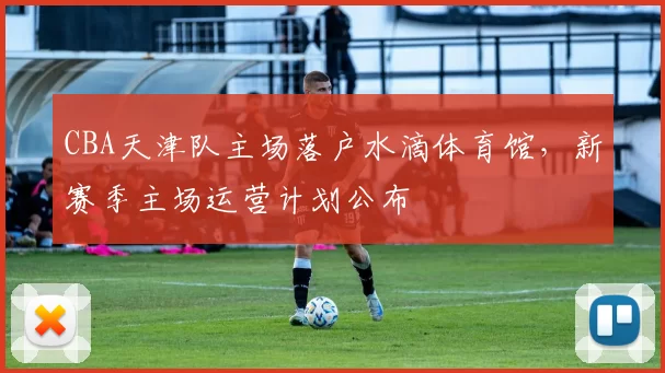 CBA天津队主场落户水滴体育馆，新赛季主场运营计划公布