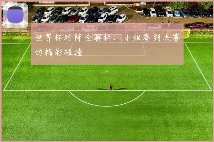 世界杯对阵全解析:小组赛到决赛的精彩碰撞