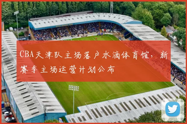 CBA天津队主场落户水滴体育馆，新赛季主场运营计划公布