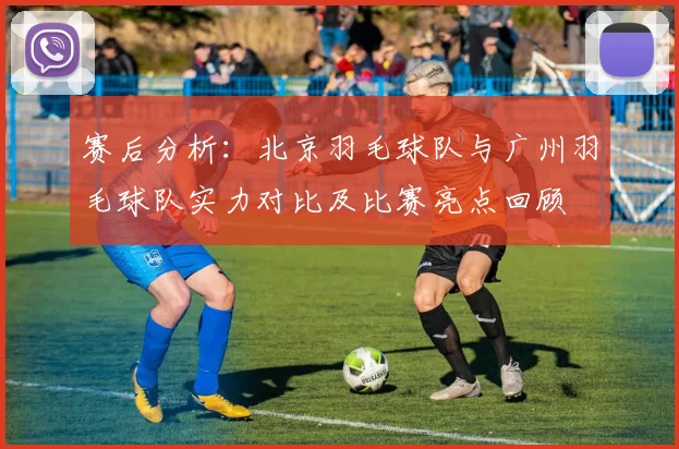 赛后分析：北京羽毛球队与广州羽毛球队实力对比及比赛亮点回顾