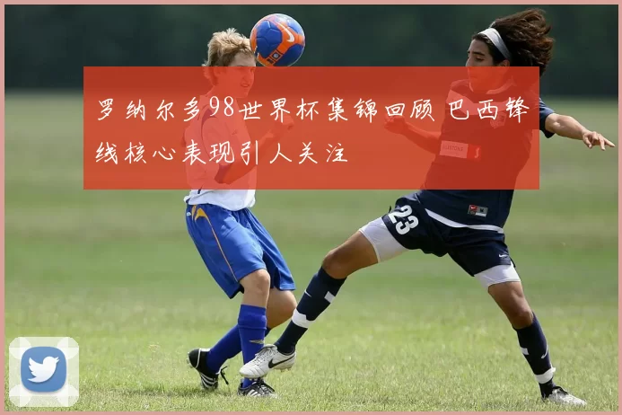 罗纳尔多98世界杯集锦回顾 巴西锋线核心表现引人关注