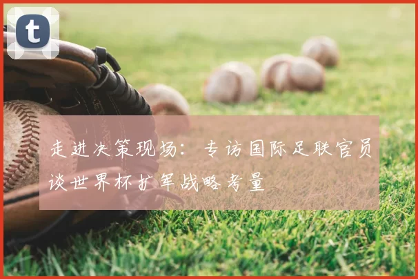 走进决策现场:专访国际足联官员谈世界杯扩军战略考量