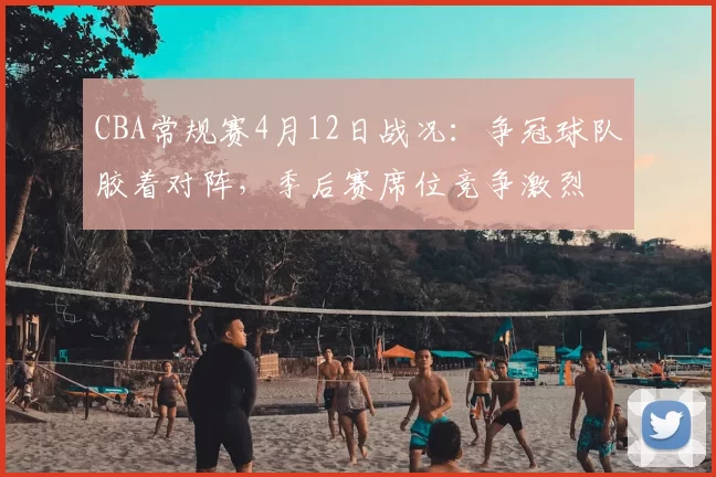 CBA常规赛4月12日战况：争冠球队胶着对阵，季后赛席位竞争激烈