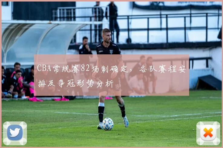 CBA常规赛82场制确定，各队赛程安排及争冠形势分析