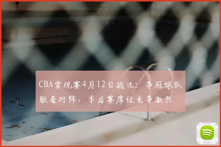 CBA常规赛4月12日战况:争冠球队胶着对阵,季后赛席位竞争激烈