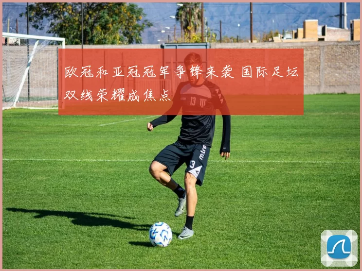 欧冠和亚冠冠军争锋来袭 国际足坛双线荣耀成焦点