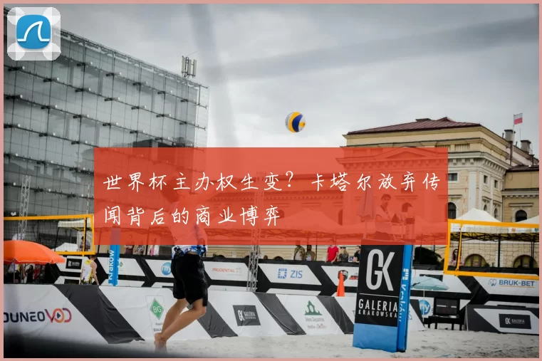 世界杯主办权生变?卡塔尔放弃传闻背后的商业博弈