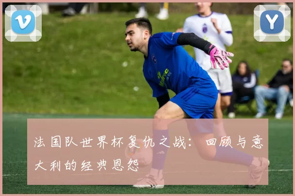 法国队世界杯复仇之战:回顾与意大利的经典恩怨