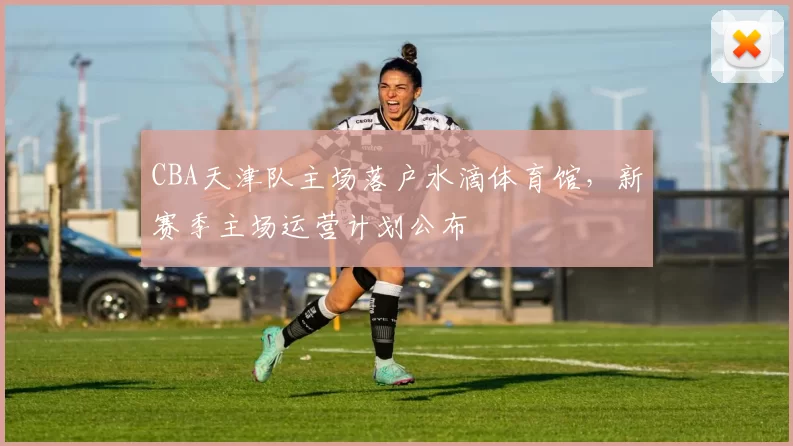 CBA天津队主场落户水滴体育馆，新赛季主场运营计划公布