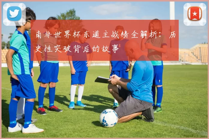 南非世界杯东道主战绩全解析:历史性突破背后的故事