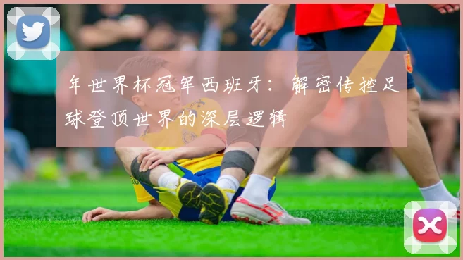 年世界杯冠军西班牙：解密传控足球登顶世界的深层逻辑