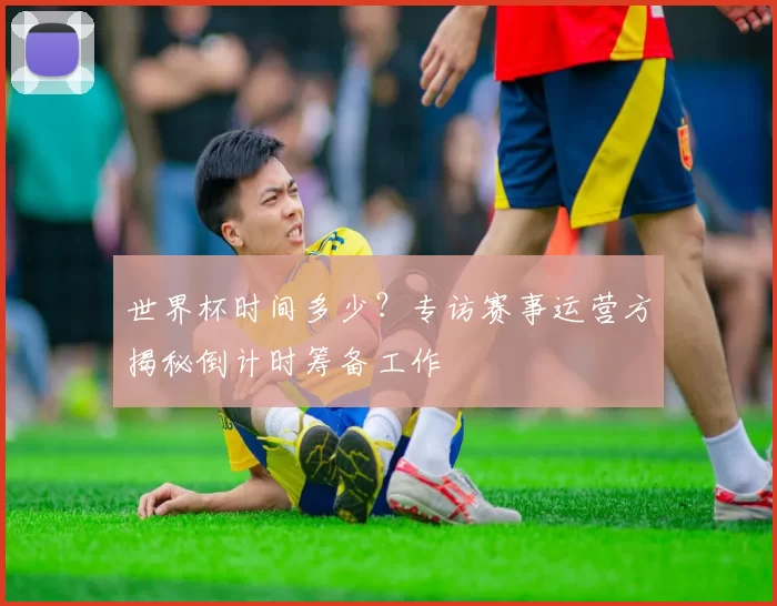 世界杯时间多少?专访赛事运营方揭秘倒计时筹备工作