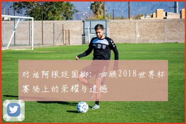对话阿根廷国脚:回顾2018世界杯赛场上的荣耀与遗憾