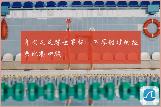 年女足足球世界杯：不容错过的经典比赛回顾