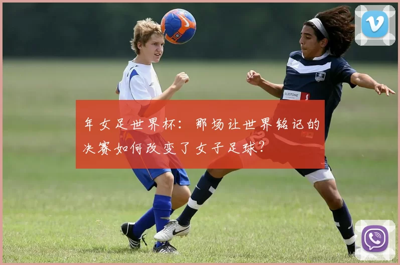年女足世界杯：那场让世界铭记的决赛如何改变了女子足球？