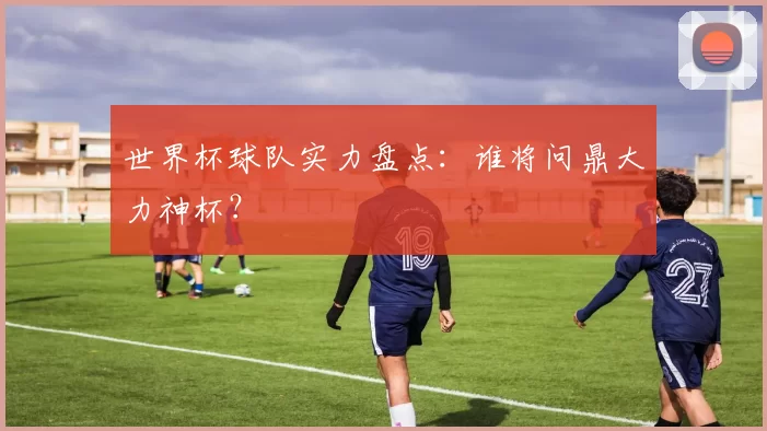 世界杯球队实力盘点:谁将问鼎大力神杯?