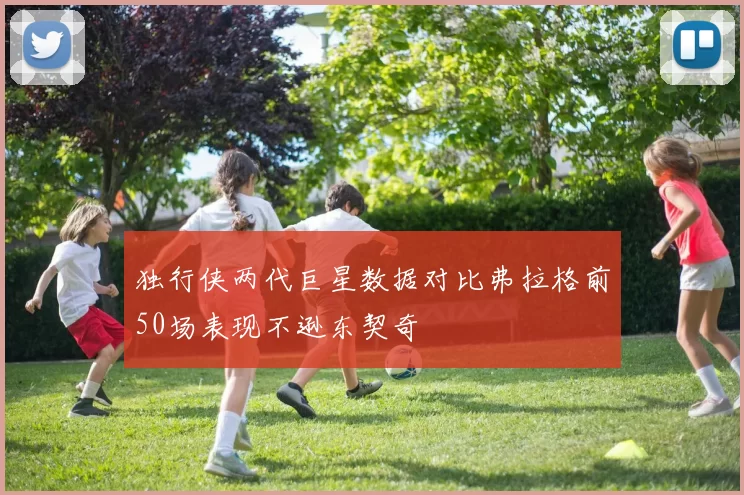 独行侠两代巨星数据对比弗拉格前50场表现不逊东契奇