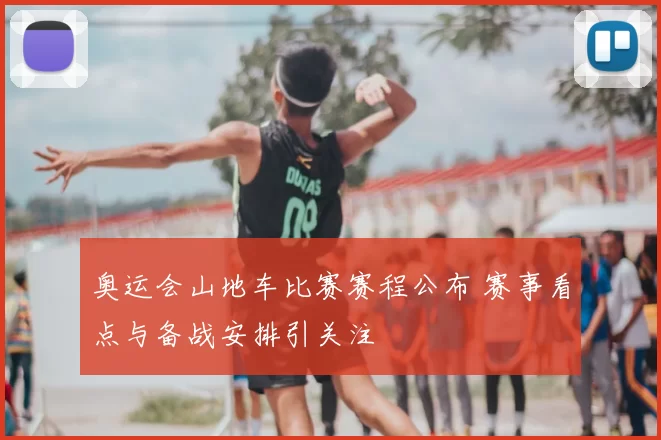 奥运会山地车比赛赛程公布 赛事看点与备战安排引关注