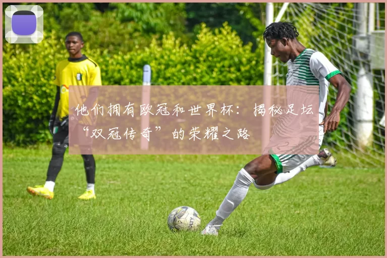 他们拥有欧冠和世界杯：揭秘足坛“双冠传奇”的荣耀之路
