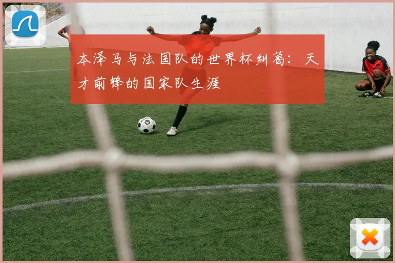 本泽马与法国队的世界杯纠葛:天才前锋的国家队生涯