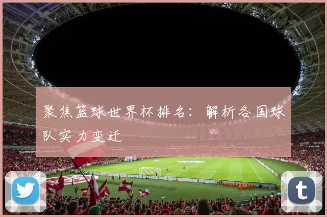 聚焦篮球世界杯排名：解析各国球队实力变迁