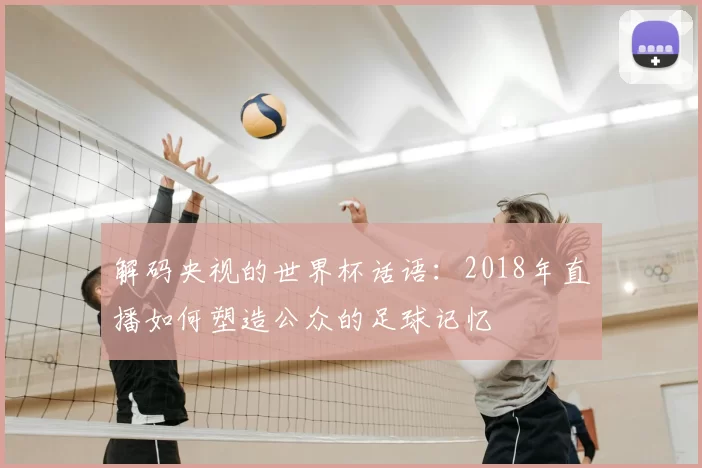 解码央视的世界杯话语:2018年直播如何塑造公众的足球记忆