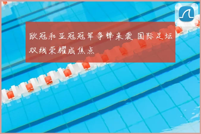 欧冠和亚冠冠军争锋来袭 国际足坛双线荣耀成焦点