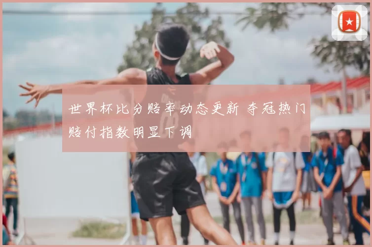 世界杯比分赔率动态更新 夺冠热门赔付指数明显下调
