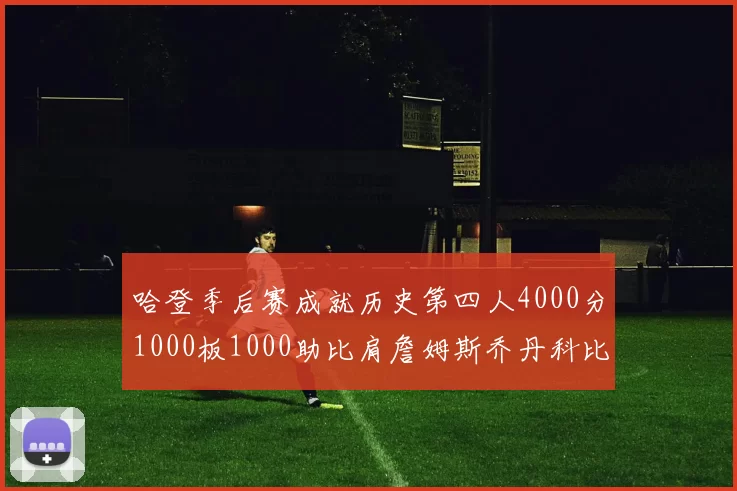 哈登季后赛成就历史第四人4000分1000板1000助比肩詹姆斯乔丹科比