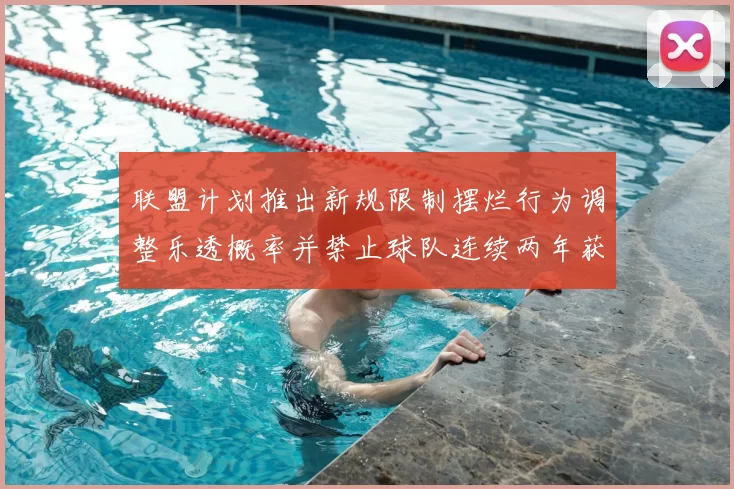 联盟计划推出新规限制摆烂行为调整乐透概率并禁止球队连续两年获得前四选秀权