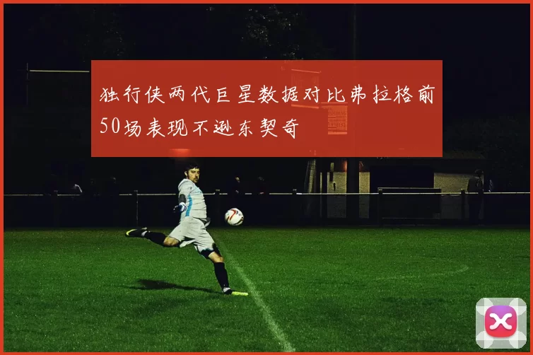 独行侠两代巨星数据对比弗拉格前50场表现不逊东契奇