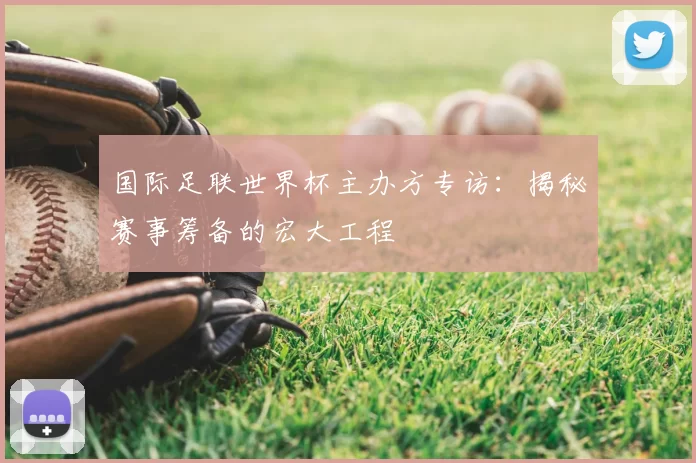 国际足联世界杯主办方专访：揭秘赛事筹备的宏大工程