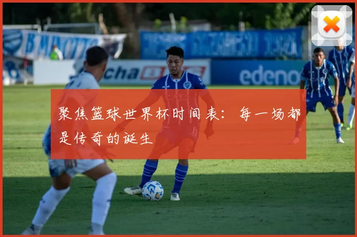 聚焦篮球世界杯时间表:每一场都是传奇的诞生