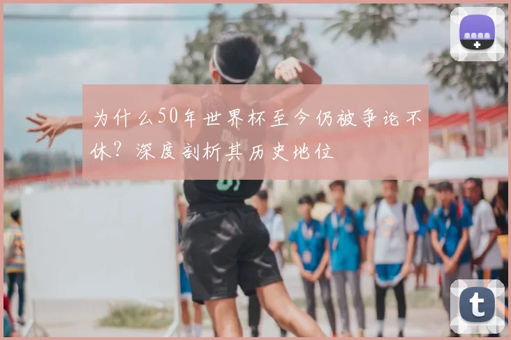 为什么50年世界杯至今仍被争论不休?深度剖析其历史地位