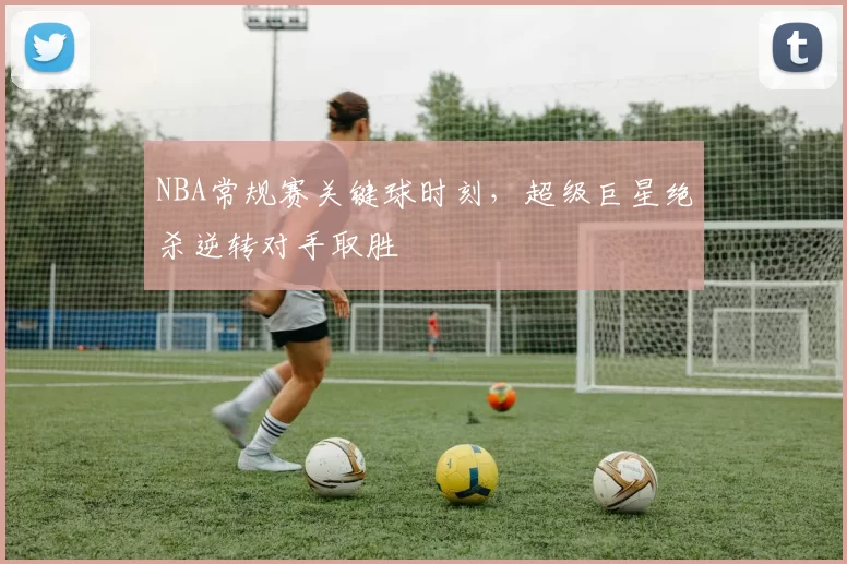NBA常规赛关键球时刻,超级巨星绝杀逆转对手取胜
