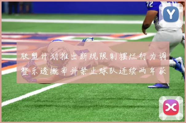 联盟计划推出新规限制摆烂行为调整乐透概率并禁止球队连续两年获得前四选秀权