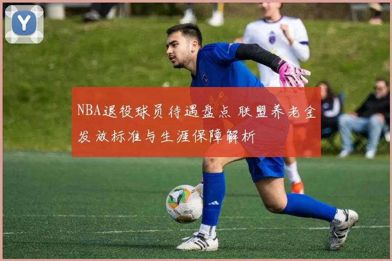 NBA退役球员待遇盘点 联盟养老金发放标准与生涯保障解析