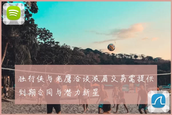 独行侠与老鹰洽谈浓眉交易需提供到期合同与潜力新星
