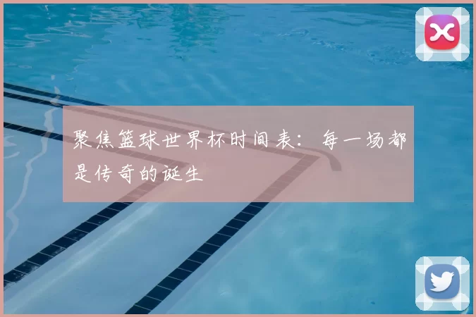 聚焦篮球世界杯时间表：每一场都是传奇的诞生