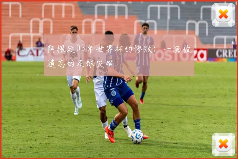 阿根廷03年世界杯的惨败：一场被遗忘的足球灾难
